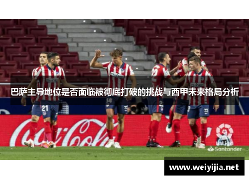 巴萨主导地位是否面临被彻底打破的挑战与西甲未来格局分析 巴萨主导地位是否面临被彻底打破的挑战与西甲未来格局分析